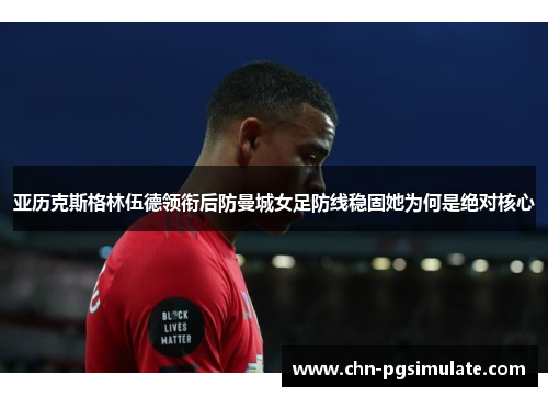 亚历克斯格林伍德领衔后防曼城女足防线稳固她为何是绝对核心 亚历克斯格林伍德领衔后防曼城女足防线稳固她为何是绝对核心