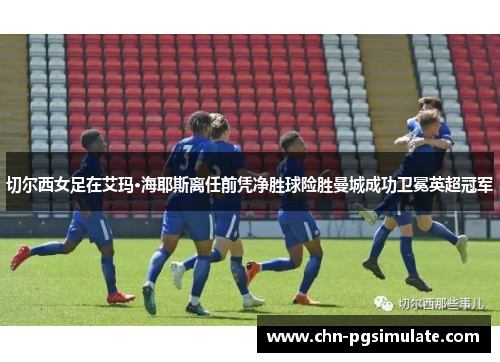 切尔西女足在艾玛·海耶斯离任前凭净胜球险胜曼城成功卫冕英超冠军 切尔西女足在艾玛·海耶斯离任前凭净胜球险胜曼城成功卫冕英超冠军